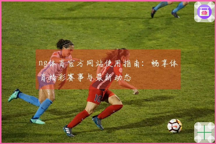 ng体育官方网站使用指南：畅享体育精彩赛事与最新动态