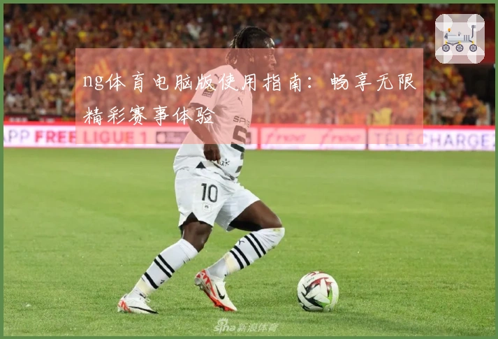 ng体育电脑版使用指南：畅享无限精彩赛事体验