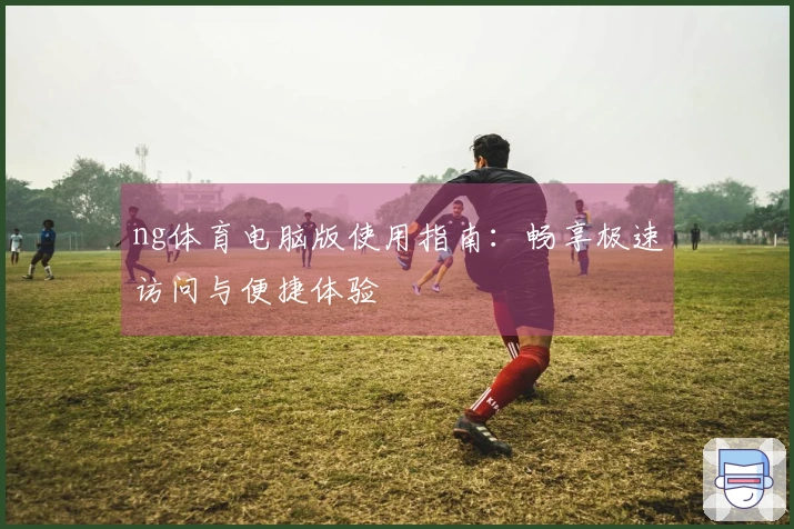 ng体育电脑版使用指南：畅享极速访问与便捷体验
