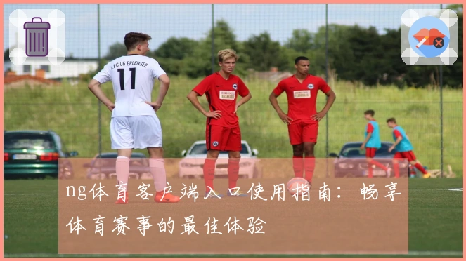 ng体育客户端入口使用指南：畅享体育赛事的最佳体验