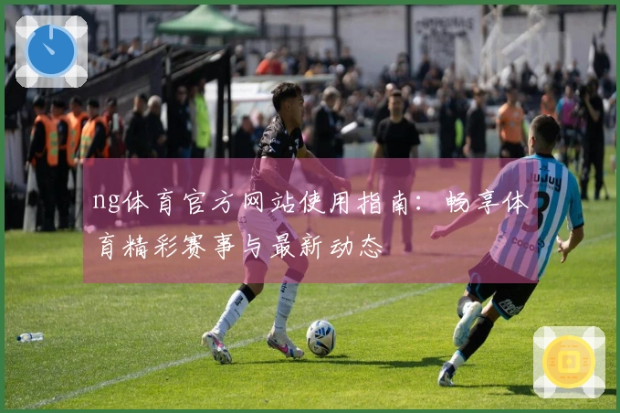 ng体育官方网站使用指南：畅享体育精彩赛事与最新动态