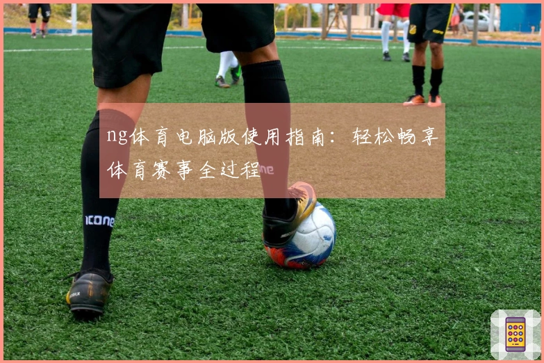 ng体育电脑版使用指南：轻松畅享体育赛事全过程
