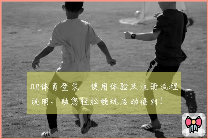 ng体育登录​使用体验及注册流程说明，助您轻松畅玩活动福利！