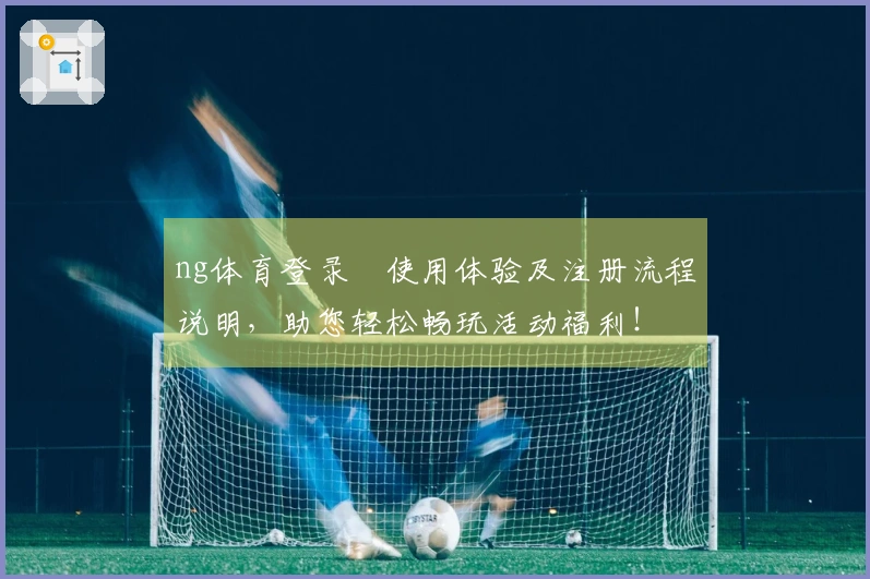 ng体育登录​使用体验及注册流程说明，助您轻松畅玩活动福利！